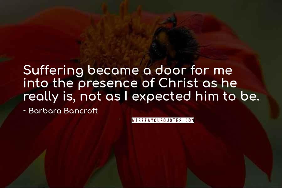 Barbara Bancroft Quotes: Suffering became a door for me into the presence of Christ as he really is, not as I expected him to be.