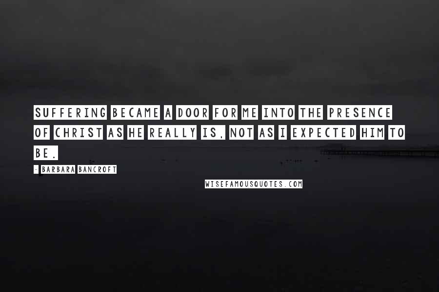 Barbara Bancroft Quotes: Suffering became a door for me into the presence of Christ as he really is, not as I expected him to be.