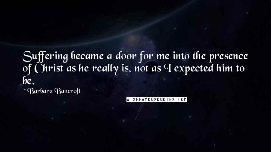 Barbara Bancroft Quotes: Suffering became a door for me into the presence of Christ as he really is, not as I expected him to be.