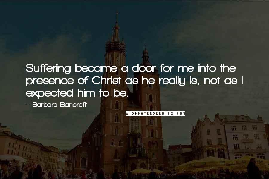 Barbara Bancroft Quotes: Suffering became a door for me into the presence of Christ as he really is, not as I expected him to be.