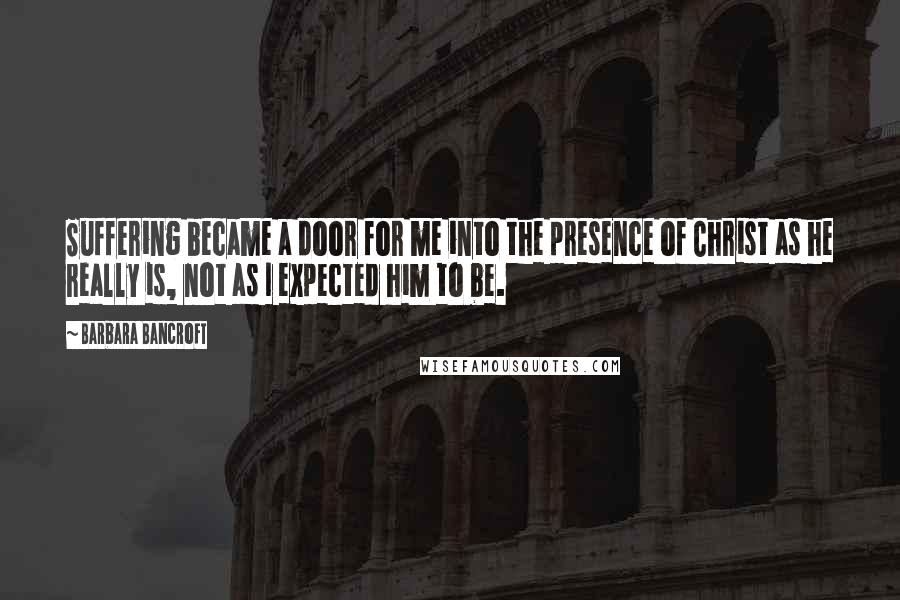 Barbara Bancroft Quotes: Suffering became a door for me into the presence of Christ as he really is, not as I expected him to be.