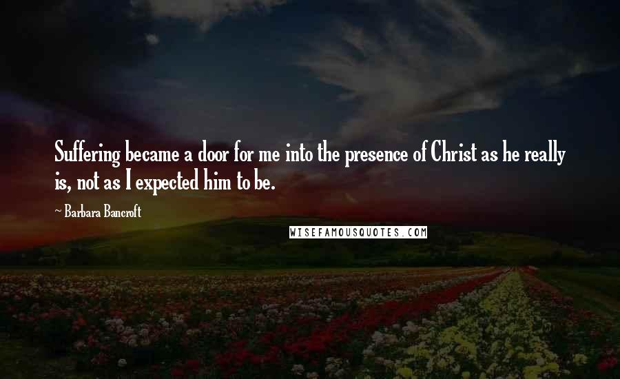 Barbara Bancroft Quotes: Suffering became a door for me into the presence of Christ as he really is, not as I expected him to be.