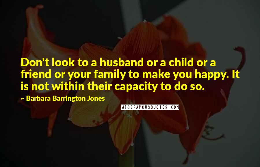 Barbara Barrington Jones Quotes: Don't look to a husband or a child or a friend or your family to make you happy. It is not within their capacity to do so.