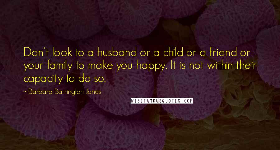 Barbara Barrington Jones Quotes: Don't look to a husband or a child or a friend or your family to make you happy. It is not within their capacity to do so.