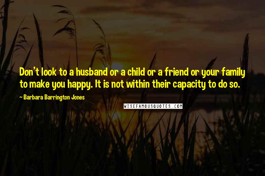 Barbara Barrington Jones Quotes: Don't look to a husband or a child or a friend or your family to make you happy. It is not within their capacity to do so.