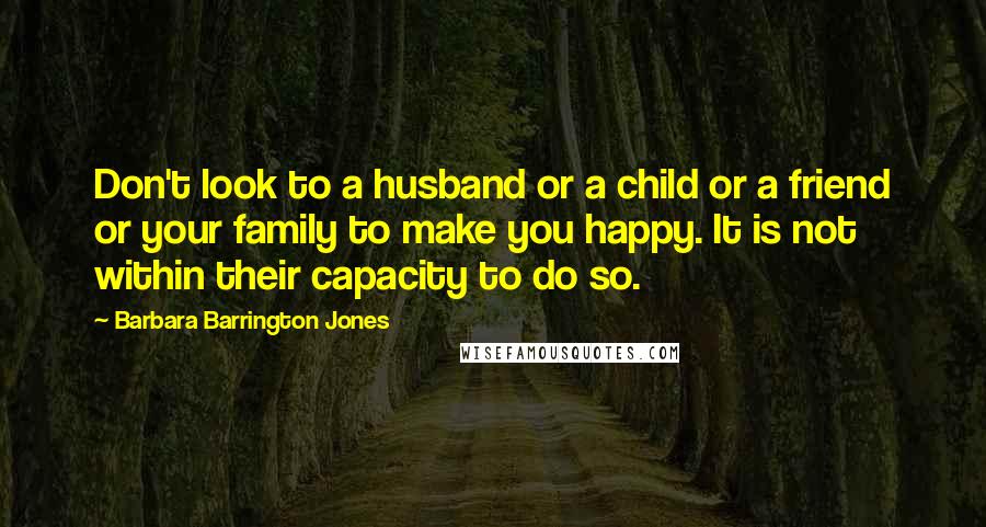 Barbara Barrington Jones Quotes: Don't look to a husband or a child or a friend or your family to make you happy. It is not within their capacity to do so.
