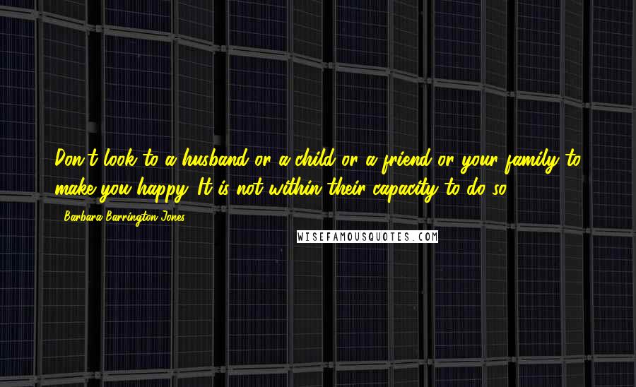 Barbara Barrington Jones Quotes: Don't look to a husband or a child or a friend or your family to make you happy. It is not within their capacity to do so.