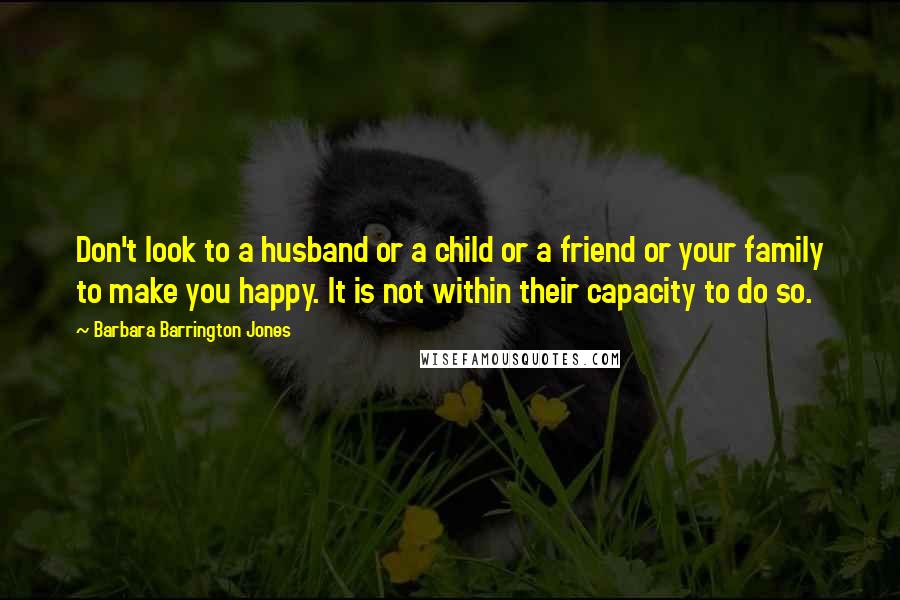 Barbara Barrington Jones Quotes: Don't look to a husband or a child or a friend or your family to make you happy. It is not within their capacity to do so.