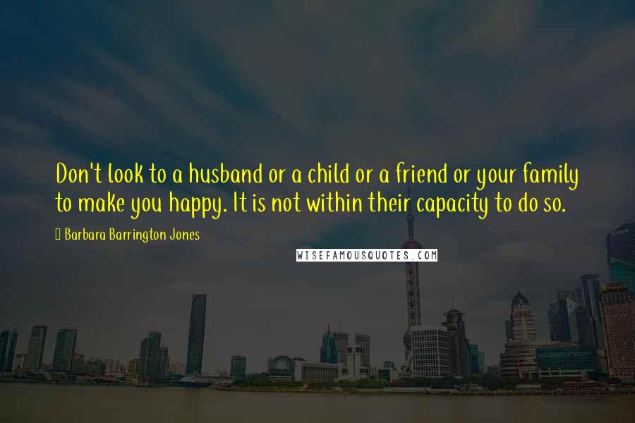 Barbara Barrington Jones Quotes: Don't look to a husband or a child or a friend or your family to make you happy. It is not within their capacity to do so.