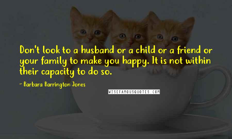 Barbara Barrington Jones Quotes: Don't look to a husband or a child or a friend or your family to make you happy. It is not within their capacity to do so.