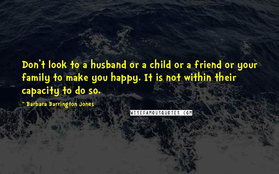 Barbara Barrington Jones Quotes: Don't look to a husband or a child or a friend or your family to make you happy. It is not within their capacity to do so.