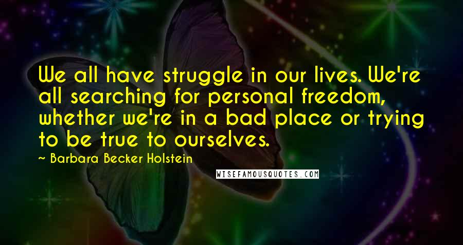 Barbara Becker Holstein Quotes: We all have struggle in our lives. We're all searching for personal freedom, whether we're in a bad place or trying to be true to ourselves.