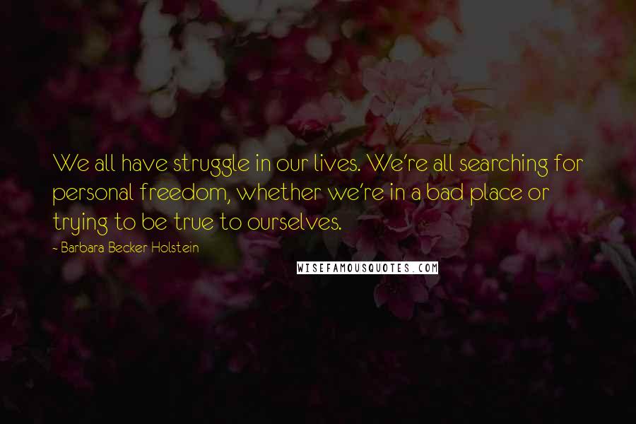 Barbara Becker Holstein Quotes: We all have struggle in our lives. We're all searching for personal freedom, whether we're in a bad place or trying to be true to ourselves.