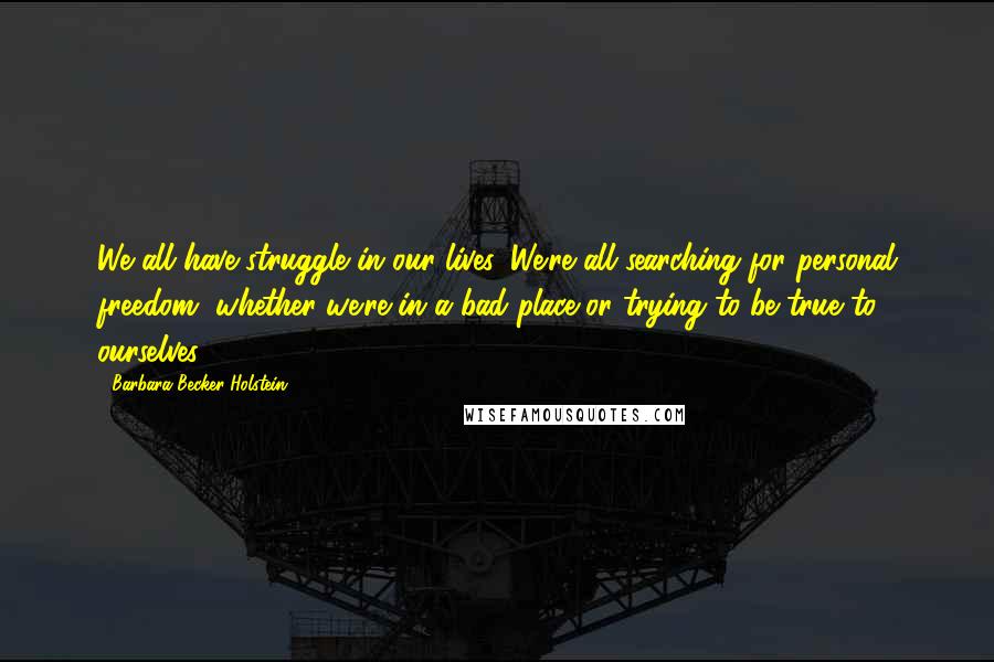 Barbara Becker Holstein Quotes: We all have struggle in our lives. We're all searching for personal freedom, whether we're in a bad place or trying to be true to ourselves.