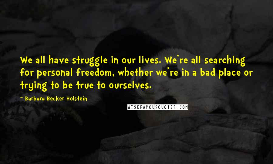 Barbara Becker Holstein Quotes: We all have struggle in our lives. We're all searching for personal freedom, whether we're in a bad place or trying to be true to ourselves.