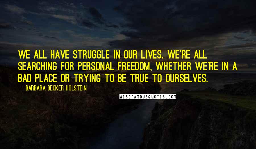 Barbara Becker Holstein Quotes: We all have struggle in our lives. We're all searching for personal freedom, whether we're in a bad place or trying to be true to ourselves.