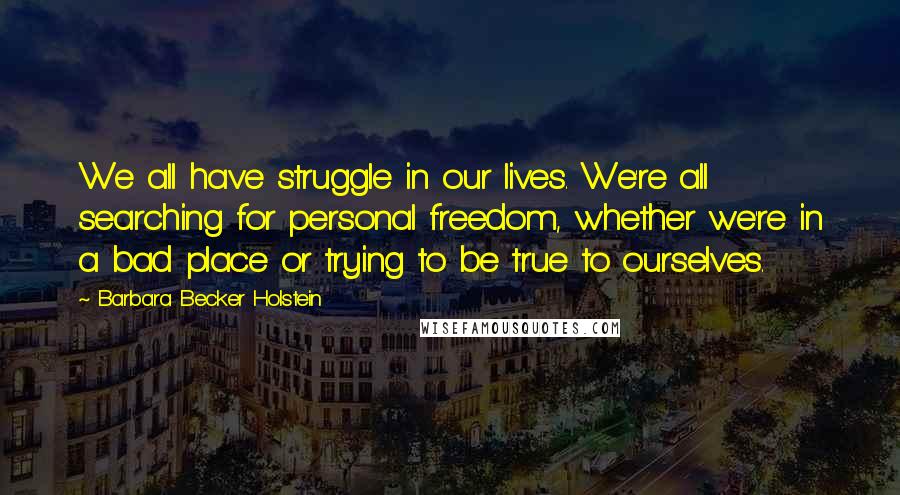 Barbara Becker Holstein Quotes: We all have struggle in our lives. We're all searching for personal freedom, whether we're in a bad place or trying to be true to ourselves.