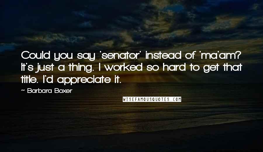 Barbara Boxer Quotes: Could you say 'senator' instead of 'ma'am? It's just a thing. I worked so hard to get that title. I'd appreciate it.