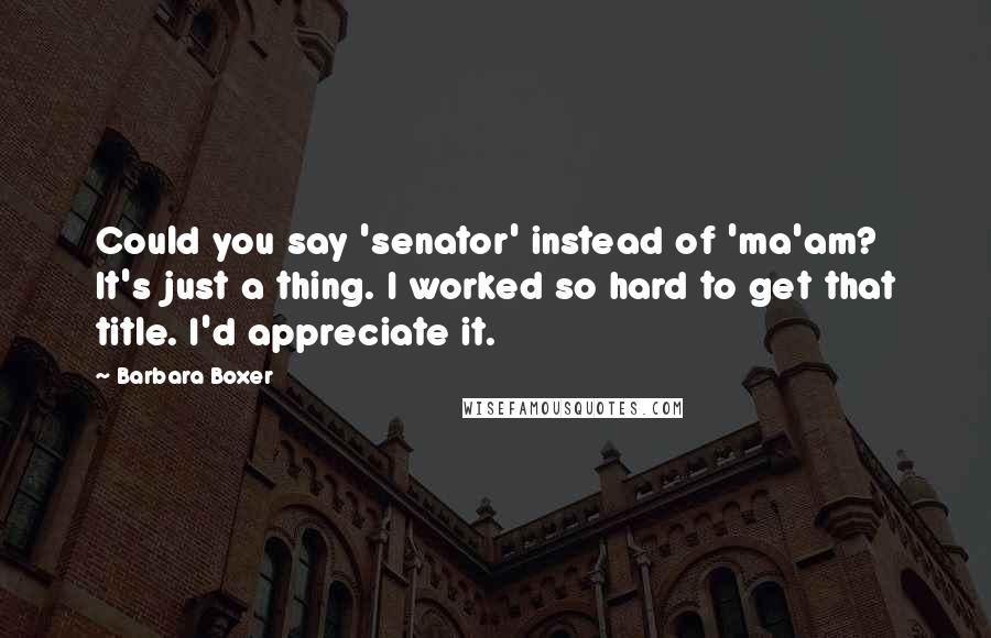 Barbara Boxer Quotes: Could you say 'senator' instead of 'ma'am? It's just a thing. I worked so hard to get that title. I'd appreciate it.