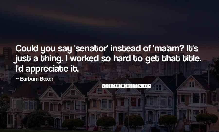 Barbara Boxer Quotes: Could you say 'senator' instead of 'ma'am? It's just a thing. I worked so hard to get that title. I'd appreciate it.