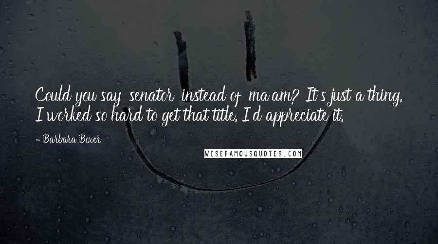 Barbara Boxer Quotes: Could you say 'senator' instead of 'ma'am? It's just a thing. I worked so hard to get that title. I'd appreciate it.