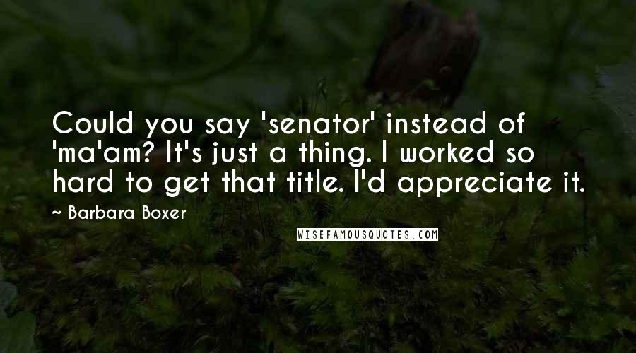 Barbara Boxer Quotes: Could you say 'senator' instead of 'ma'am? It's just a thing. I worked so hard to get that title. I'd appreciate it.