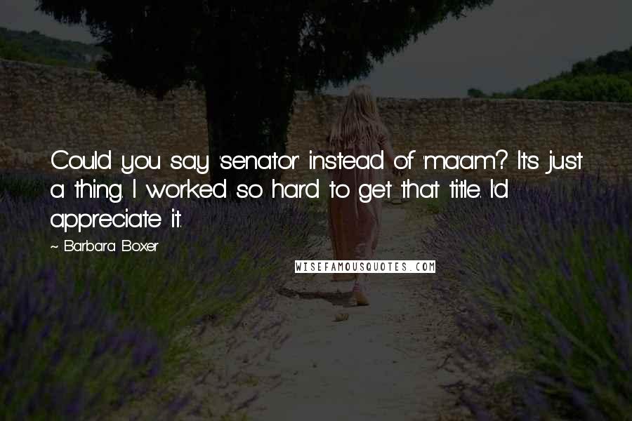 Barbara Boxer Quotes: Could you say 'senator' instead of 'ma'am? It's just a thing. I worked so hard to get that title. I'd appreciate it.