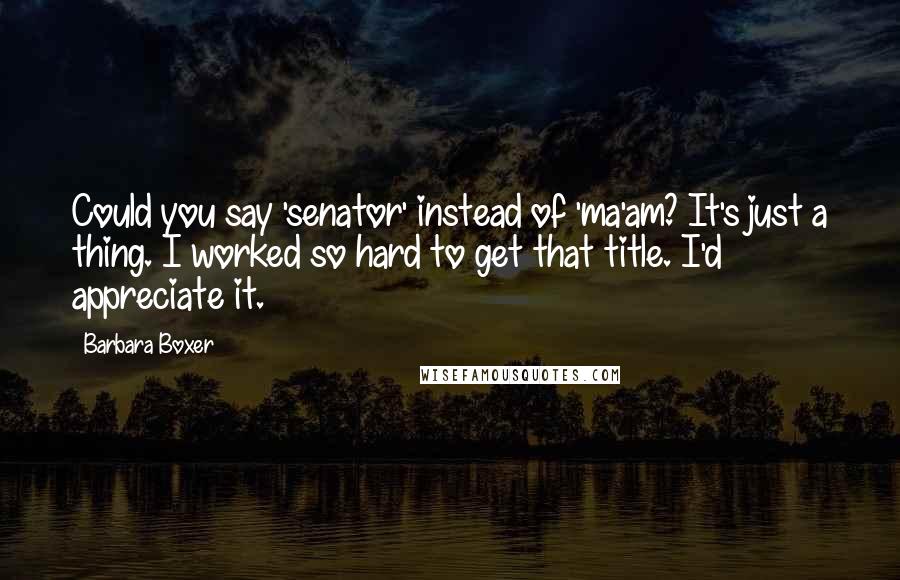 Barbara Boxer Quotes: Could you say 'senator' instead of 'ma'am? It's just a thing. I worked so hard to get that title. I'd appreciate it.