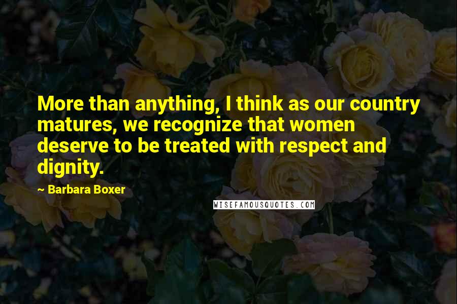 Barbara Boxer Quotes: More than anything, I think as our country matures, we recognize that women deserve to be treated with respect and dignity.