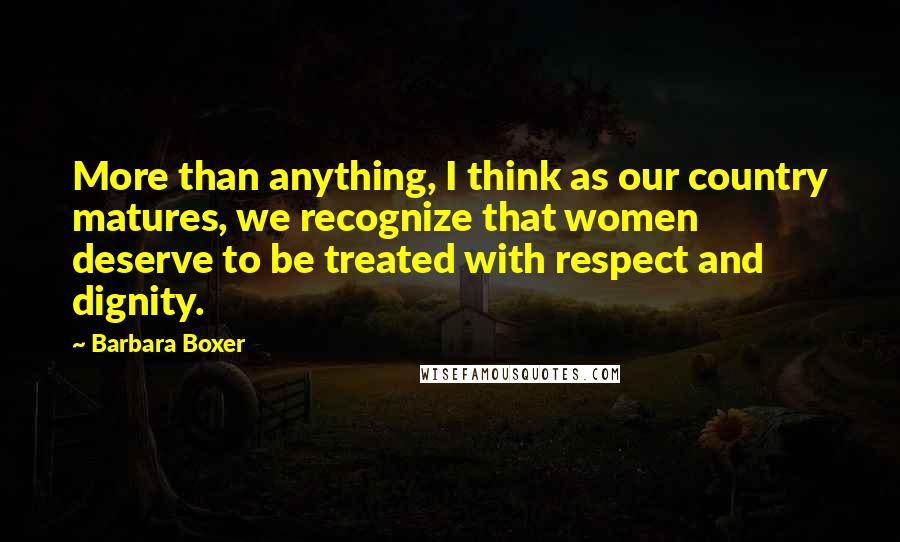 Barbara Boxer Quotes: More than anything, I think as our country matures, we recognize that women deserve to be treated with respect and dignity.