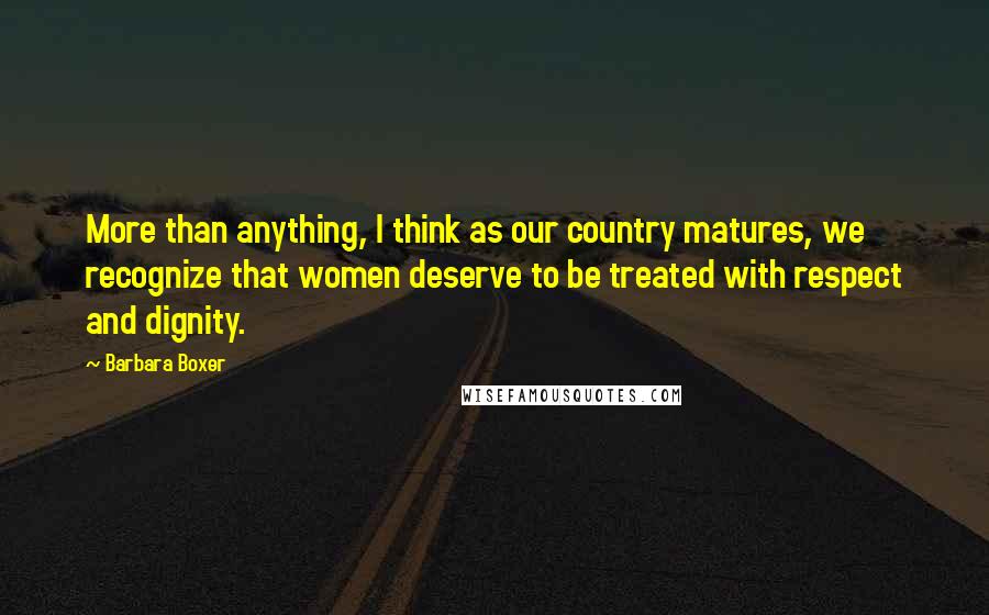 Barbara Boxer Quotes: More than anything, I think as our country matures, we recognize that women deserve to be treated with respect and dignity.