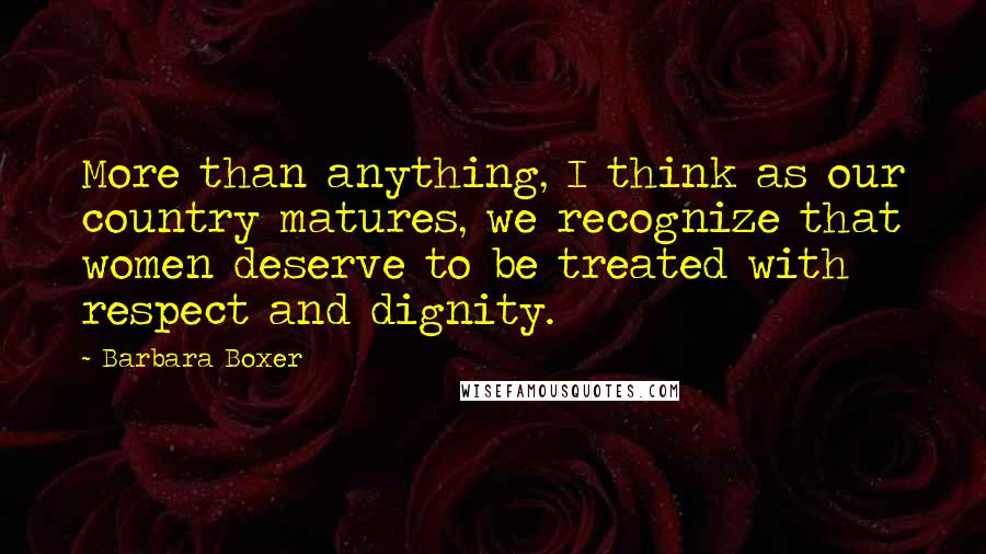 Barbara Boxer Quotes: More than anything, I think as our country matures, we recognize that women deserve to be treated with respect and dignity.