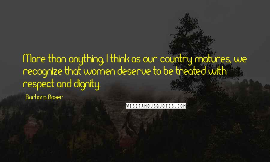 Barbara Boxer Quotes: More than anything, I think as our country matures, we recognize that women deserve to be treated with respect and dignity.