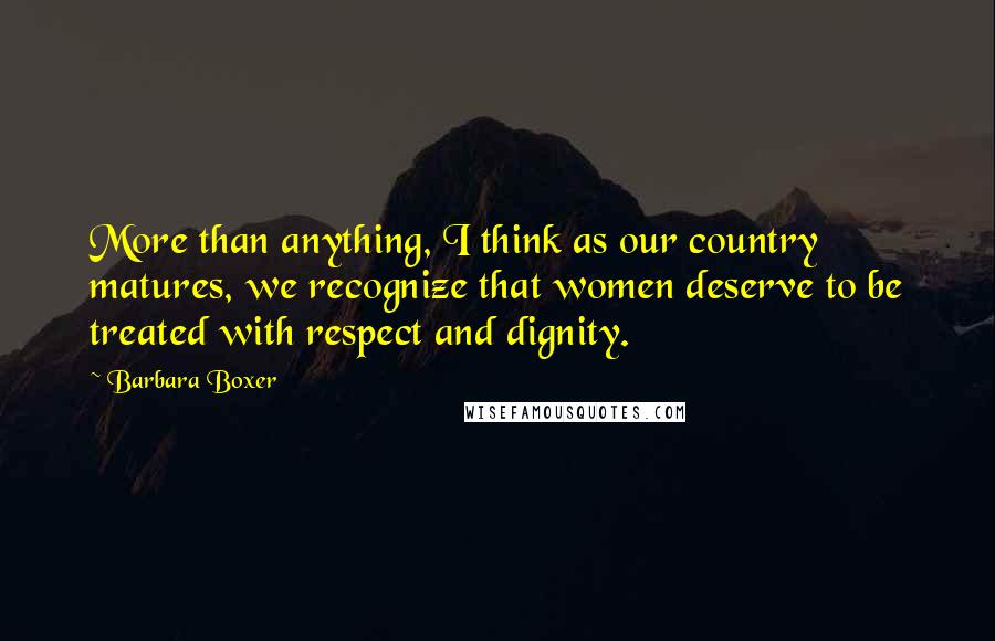 Barbara Boxer Quotes: More than anything, I think as our country matures, we recognize that women deserve to be treated with respect and dignity.