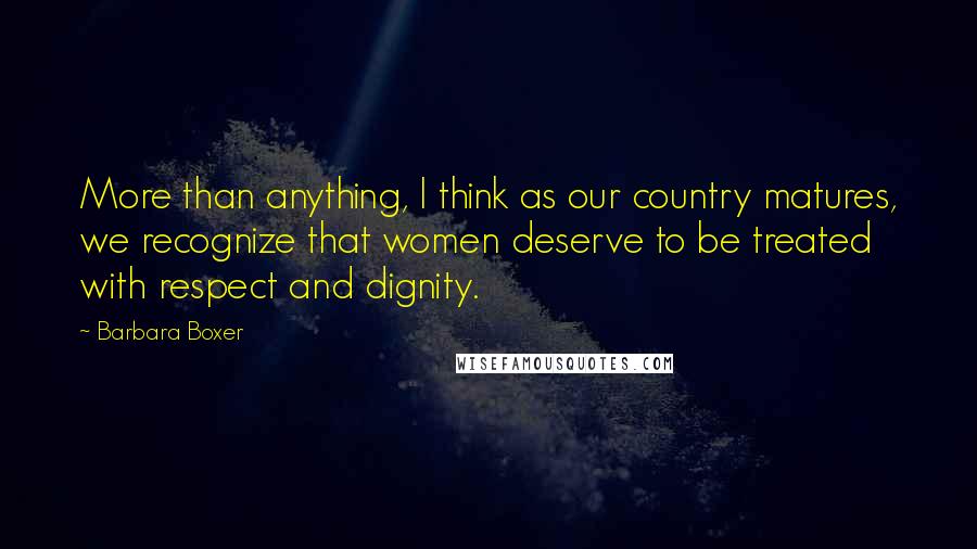 Barbara Boxer Quotes: More than anything, I think as our country matures, we recognize that women deserve to be treated with respect and dignity.