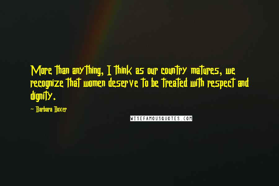 Barbara Boxer Quotes: More than anything, I think as our country matures, we recognize that women deserve to be treated with respect and dignity.