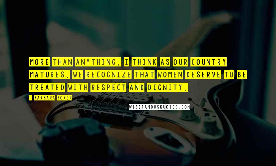 Barbara Boxer Quotes: More than anything, I think as our country matures, we recognize that women deserve to be treated with respect and dignity.