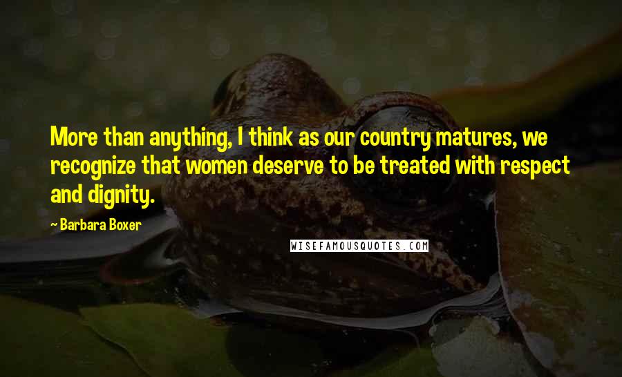 Barbara Boxer Quotes: More than anything, I think as our country matures, we recognize that women deserve to be treated with respect and dignity.