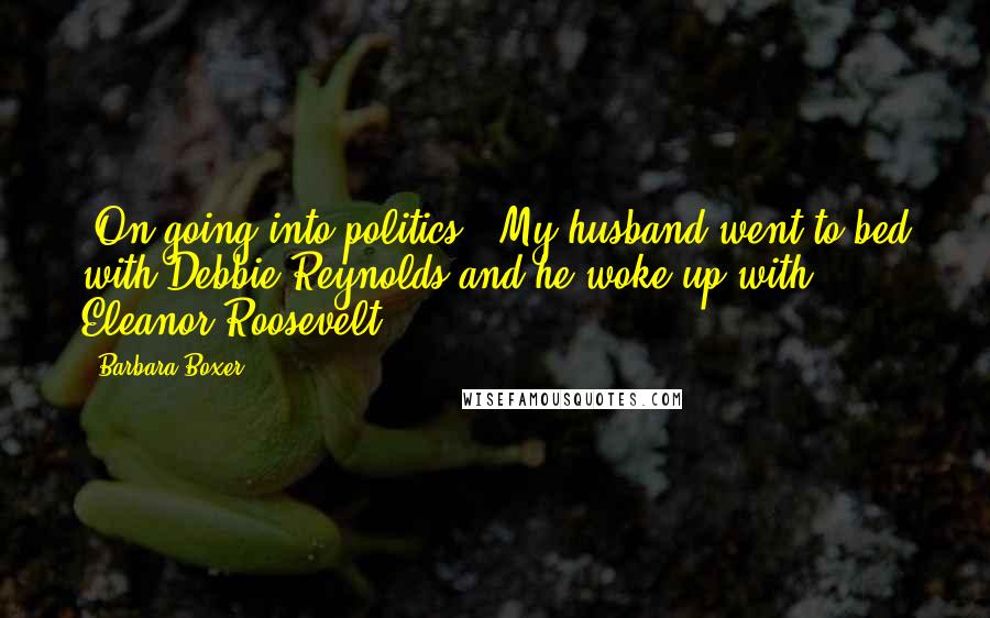Barbara Boxer Quotes: [On going into politics:] My husband went to bed with Debbie Reynolds and he woke up with Eleanor Roosevelt.