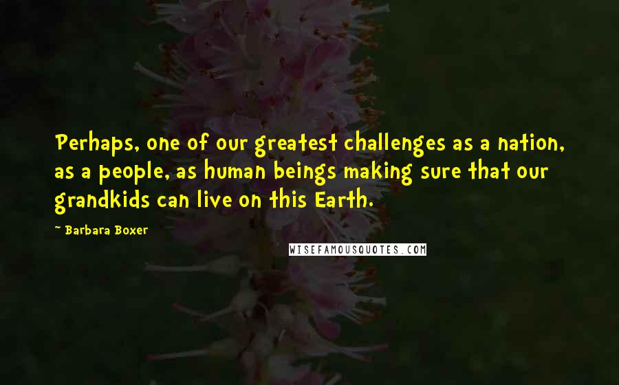 Barbara Boxer Quotes: Perhaps, one of our greatest challenges as a nation, as a people, as human beings making sure that our grandkids can live on this Earth.