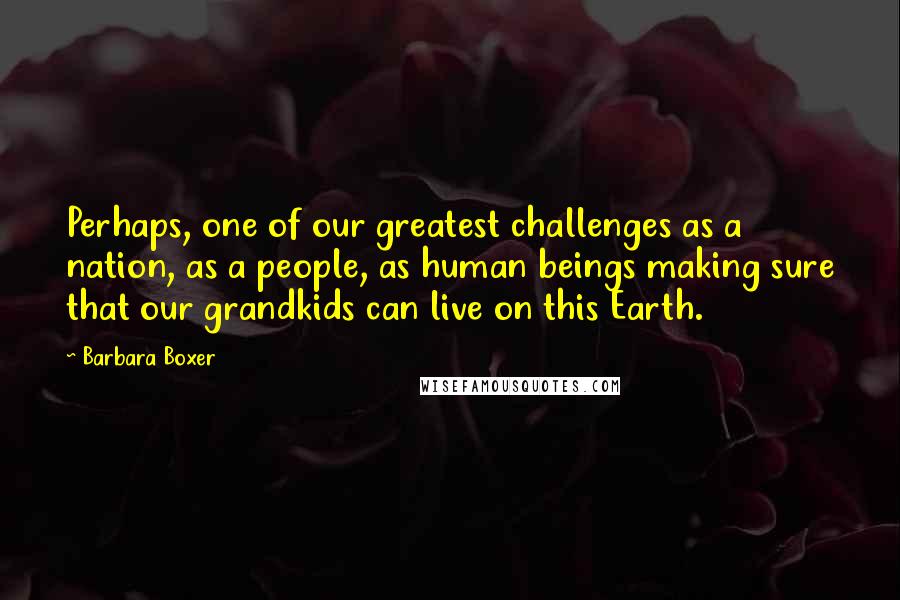 Barbara Boxer Quotes: Perhaps, one of our greatest challenges as a nation, as a people, as human beings making sure that our grandkids can live on this Earth.