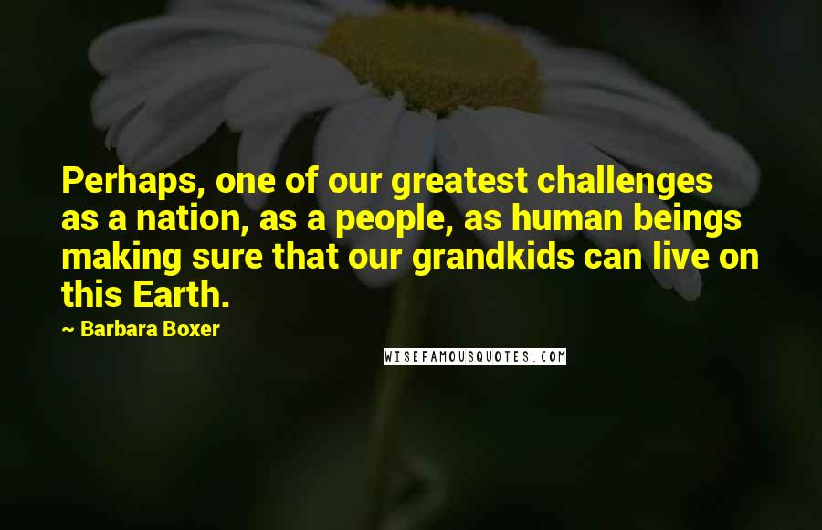 Barbara Boxer Quotes: Perhaps, one of our greatest challenges as a nation, as a people, as human beings making sure that our grandkids can live on this Earth.