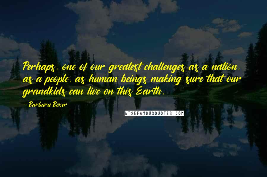 Barbara Boxer Quotes: Perhaps, one of our greatest challenges as a nation, as a people, as human beings making sure that our grandkids can live on this Earth.