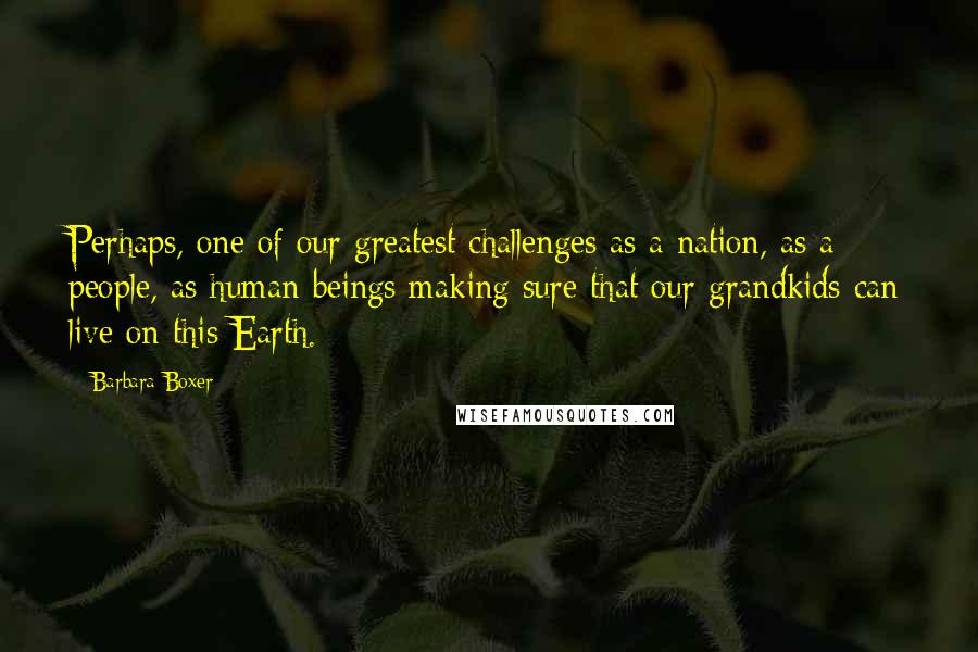 Barbara Boxer Quotes: Perhaps, one of our greatest challenges as a nation, as a people, as human beings making sure that our grandkids can live on this Earth.