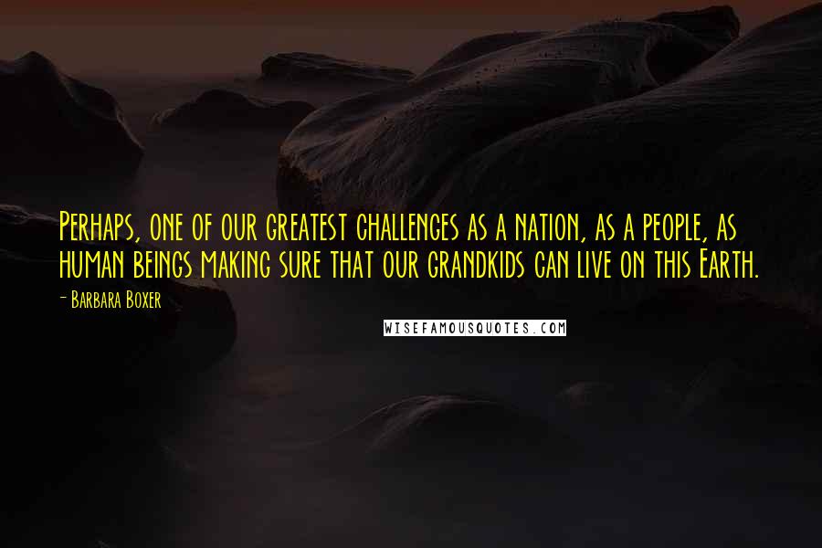 Barbara Boxer Quotes: Perhaps, one of our greatest challenges as a nation, as a people, as human beings making sure that our grandkids can live on this Earth.