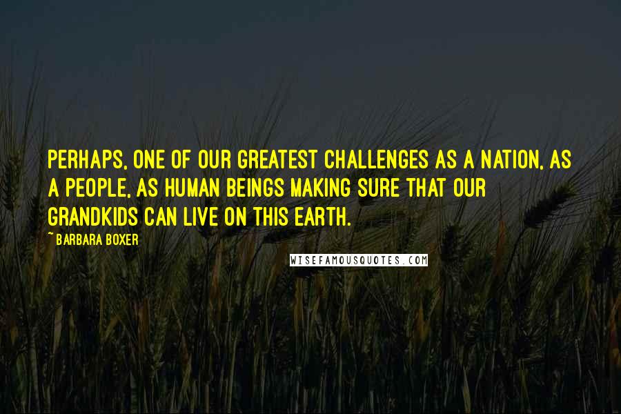 Barbara Boxer Quotes: Perhaps, one of our greatest challenges as a nation, as a people, as human beings making sure that our grandkids can live on this Earth.