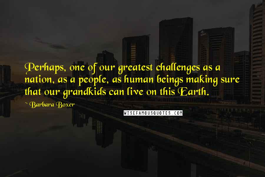 Barbara Boxer Quotes: Perhaps, one of our greatest challenges as a nation, as a people, as human beings making sure that our grandkids can live on this Earth.