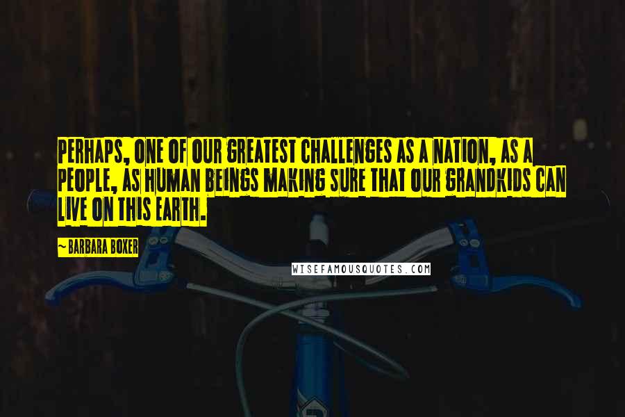 Barbara Boxer Quotes: Perhaps, one of our greatest challenges as a nation, as a people, as human beings making sure that our grandkids can live on this Earth.