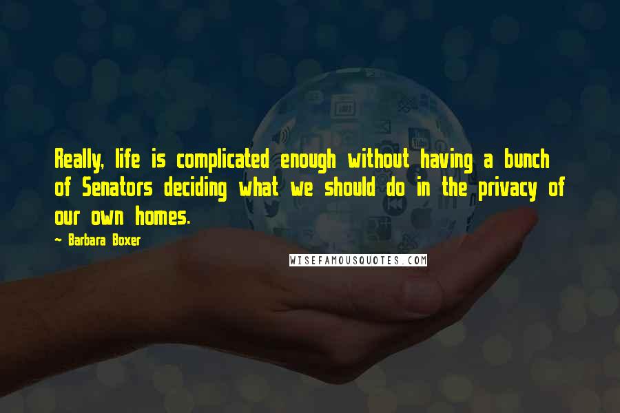 Barbara Boxer Quotes: Really, life is complicated enough without having a bunch of Senators deciding what we should do in the privacy of our own homes.