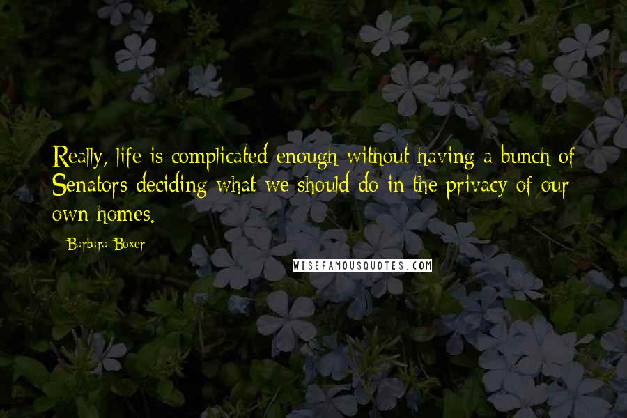 Barbara Boxer Quotes: Really, life is complicated enough without having a bunch of Senators deciding what we should do in the privacy of our own homes.